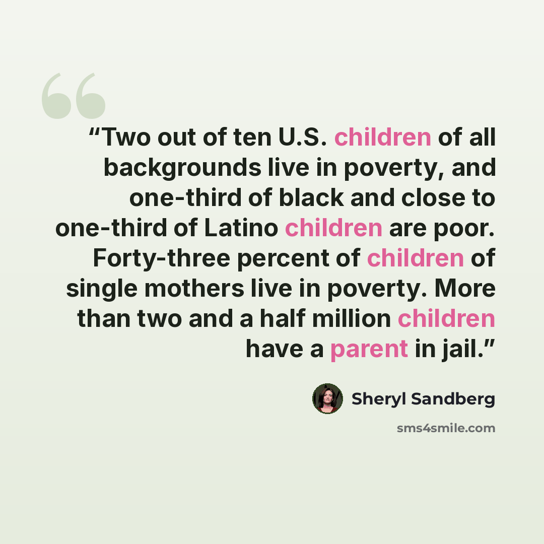 “Two out of ten U.S. children of all backgrounds live in poverty, and one-third of black and close to one-third of Latino children are poor. Forty-three percent of children of single mothers live in poverty. More than two and a half million children have a parent in jail.” quote by Sheryl Sandberg