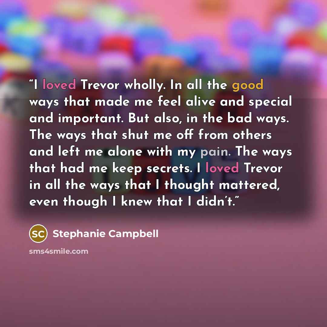 “I loved Trevor wholly. In all the good ways that made me feel alive and special and important. But also, in the bad ways. The ways that shut me off from others and left me alone with my pain. The ways that had me keep secrets. I loved Trevor in all the ways that I thought mattered, even though I…” quote by Stephanie Campbell