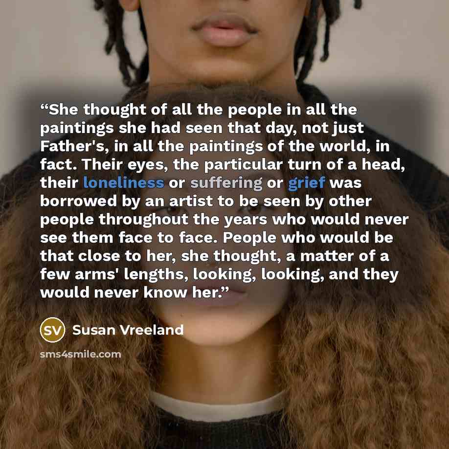 “She thought of all the people in all the paintings she had seen that day, not just Father's, in all the paintings of the world, in fact. Their eyes, the particular turn of a head, their loneliness or suffering or grief was borrowed by an artist to be seen by other people throughout the years who…” quote by Susan Vreeland