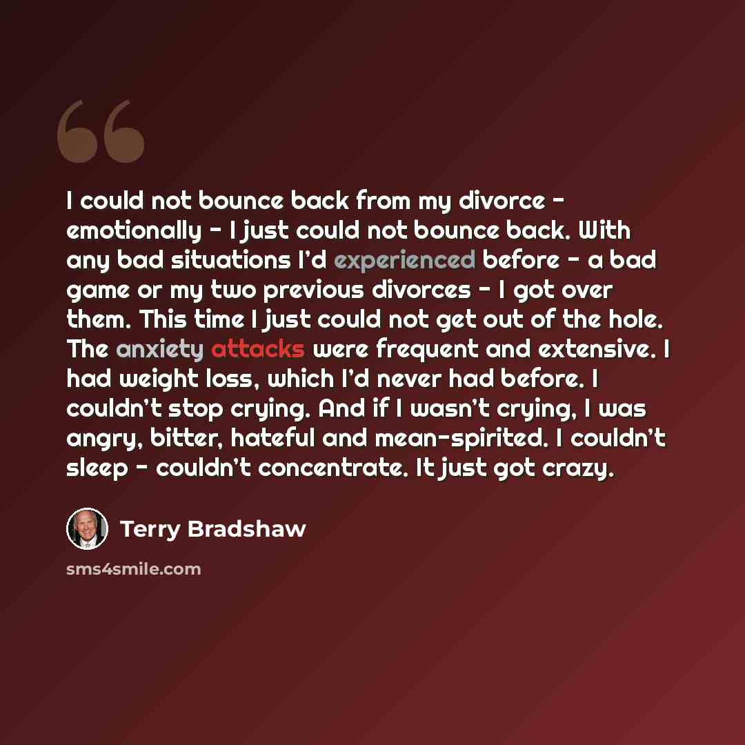 “I could not bounce back from my divorce - emotionally - I just could not bounce back. With any bad situations I’d experienced before - a bad game or my two previous divorces - I got over them. This time I just could not get out of the hole. The anxiety attacks were frequent and extensive. I had…” quote by Terry Bradshaw