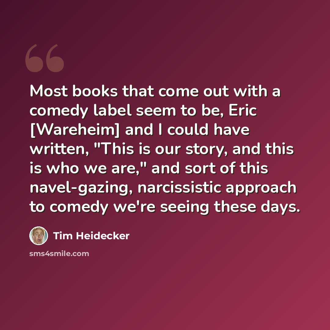 “Most books that come out with a comedy label seem to be, Eric [Wareheim] and I could have written, "This is our story, and this is who we are," and sort of this navel-gazing, narcissistic approach to comedy we're seeing these days.” quote by Tim Heidecker