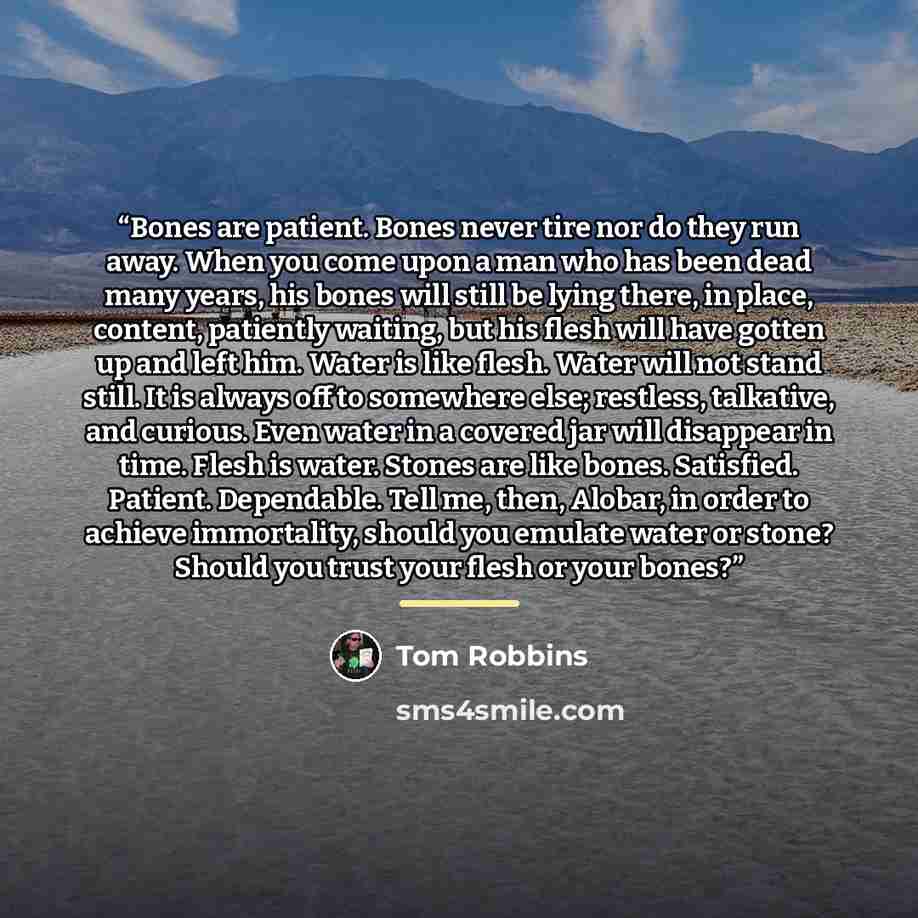 “Bones are patient. Bones never tire nor do they run away. When you come upon a man who has been dead many years, his bones will still be lying there, in place, content, patiently waiting, but his flesh will have gotten up and left him. Water is like flesh. Water will not stand still. It is always…” quote by Tom Robbins