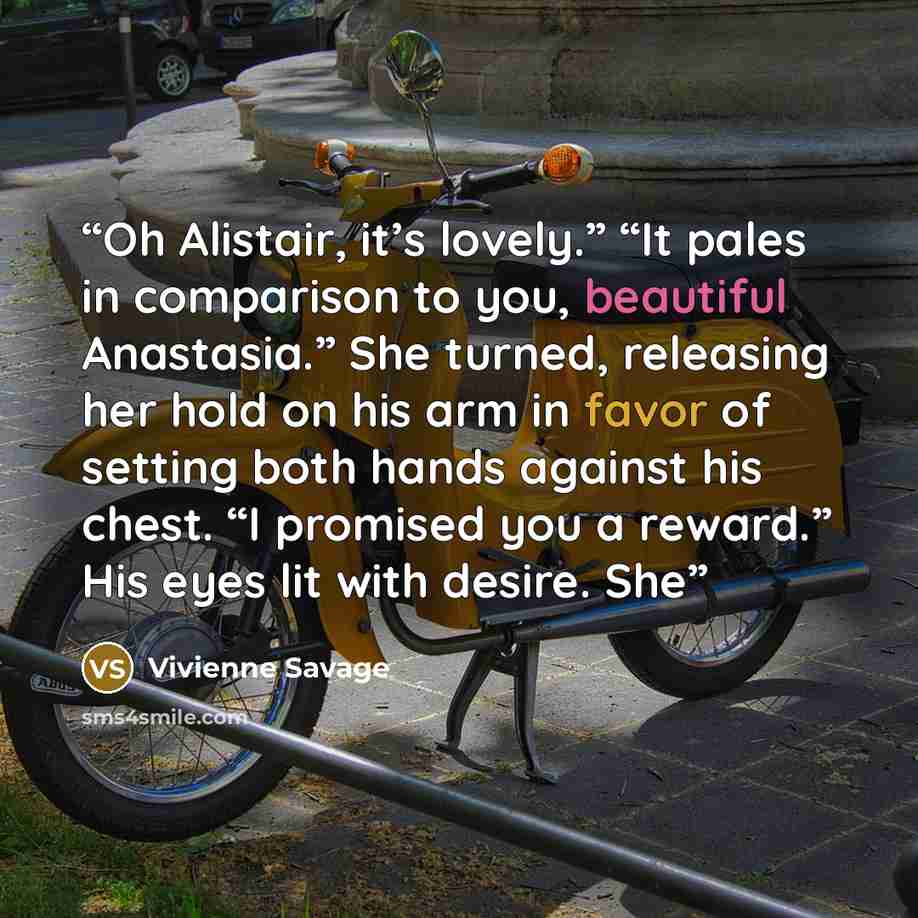 “Oh Alistair, it’s lovely.” “It pales in comparison to you, beautiful Anastasia.” She turned, releasing her hold on his arm in favor of setting both hands against his chest. “I promised you a reward.” His eyes lit with desire. She” quote by Vivienne Savage