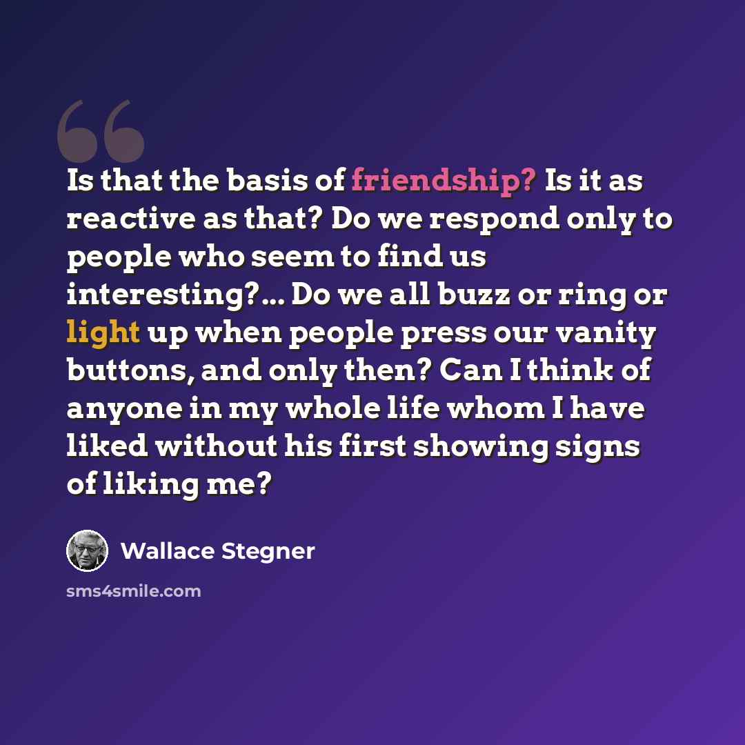 “Is that the basis of friendship? Is it as reactive as that? Do we respond only to people who seem to find us interesting?... Do we all buzz or ring or light up when people press our vanity buttons, and only then? Can I think of anyone in my whole life whom I have liked without his first showing…” quote by Wallace Stegner
