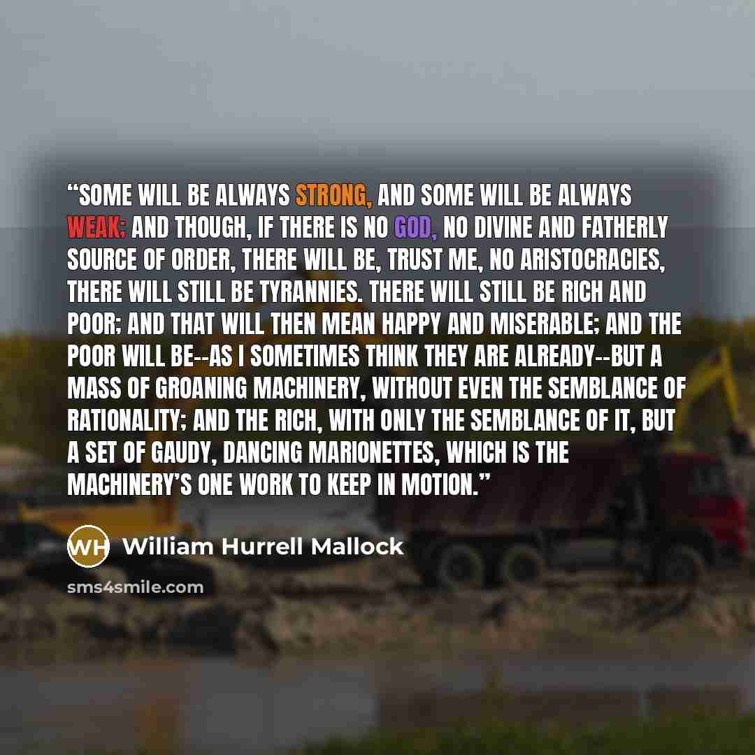 “Some will be always strong, and some will be always weak; and though, if there is no God, no divine and fatherly source of order, there will be, trust me, no aristocracies, there will still be tyrannies. There will still be rich and poor; and that will then mean happy and miserable; and the poor…” quote by William Hurrell Mallock