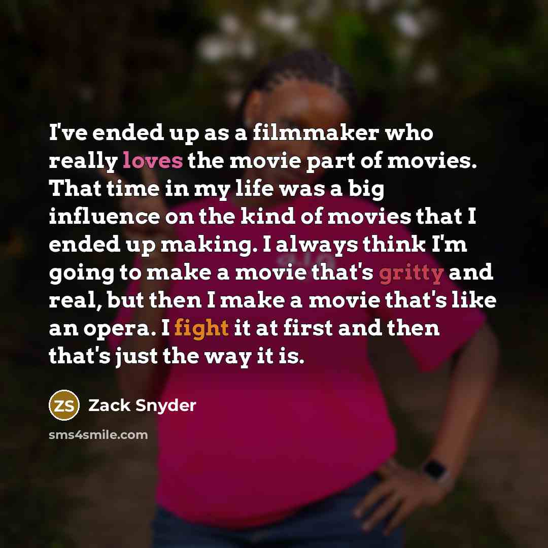“I've ended up as a filmmaker who really loves the movie part of movies. That time in my life was a big influence on the kind of movies that I ended up making. I always think I'm going to make a movie that's gritty and real, but then I make a movie that's like an opera. I fight it at first and then…” quote by Zack Snyder