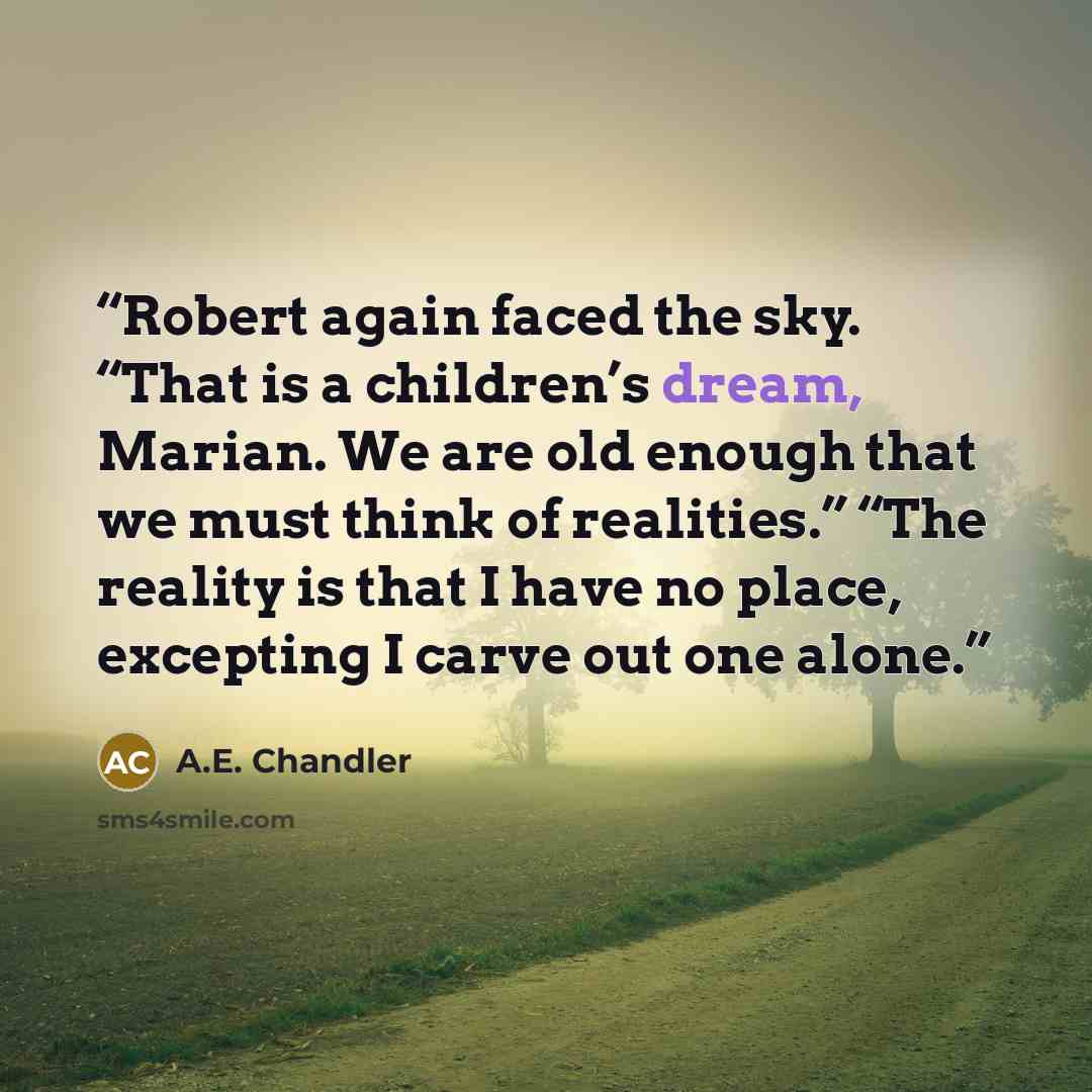 “Robert again faced the sky. “That is a children’s dream, Marian. We are old enough that we must think of realities.” “The reality is that I have no place, excepting I carve out one alone.” quote by A.E. Chandler