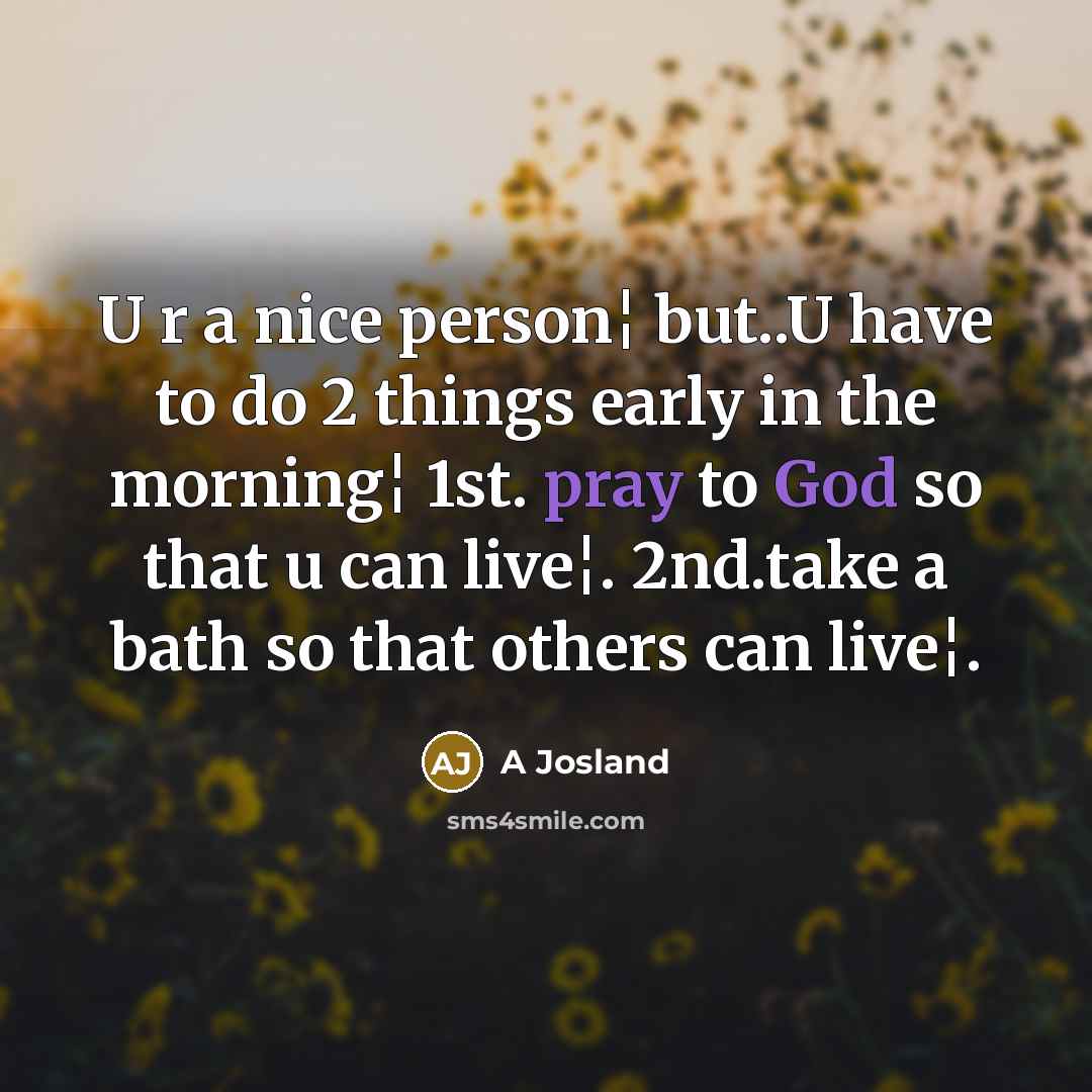 “U r a nice person¦ but..U have to do 2 things early in the morning¦ 1st. pray to God so that u can live¦. 2nd.take a bath so that others can live¦.” quote by A Josland