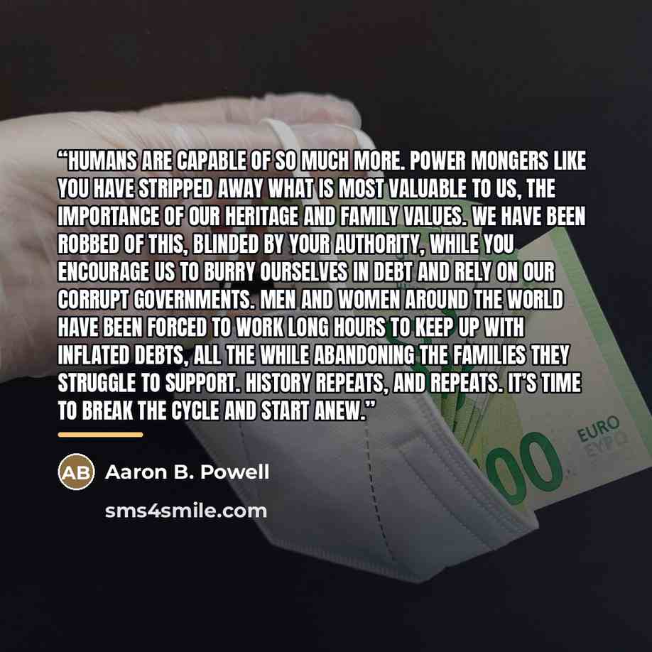 “Humans are capable of so much more. Power mongers like you have stripped away what is most valuable to us, the importance of our heritage and family values. We have been robbed of this, blinded by your authority, while you encourage us to burry ourselves in debt and rely on our corrupt…” quote by Aaron B. Powell