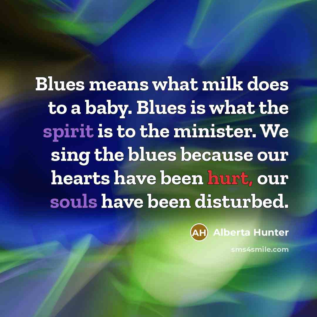 “Blues means what milk does to a baby. Blues is what the spirit is to the minister. We sing the blues because our hearts have been hurt, our souls have been disturbed.” quote by Alberta Hunter