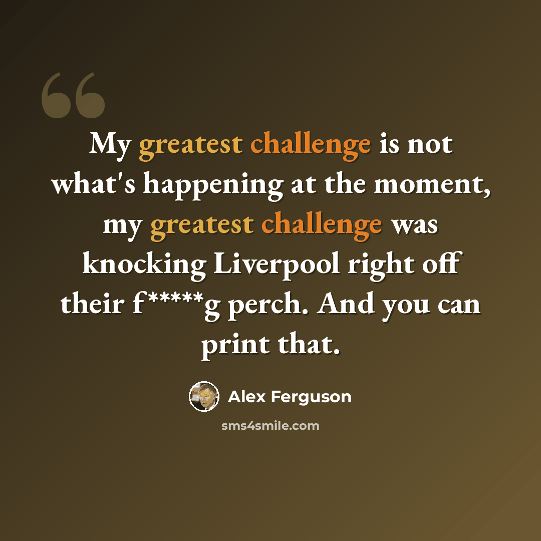 “My greatest challenge is not what's happening at the moment, my greatest challenge was knocking Liverpool right off their f*****g perch. And you can print that.” quote by Alex Ferguson