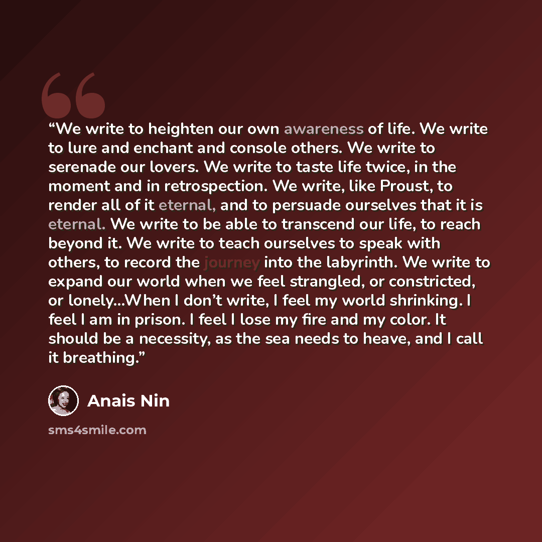“We write to heighten our own awareness of life. We write to lure and enchant and console others. We write to serenade our lovers. We write to taste life twice, in the moment and in retrospection. We write, like Proust, to render all of it eternal, and to persuade ourselves that it is eternal. We…” quote by Anaïs Nin