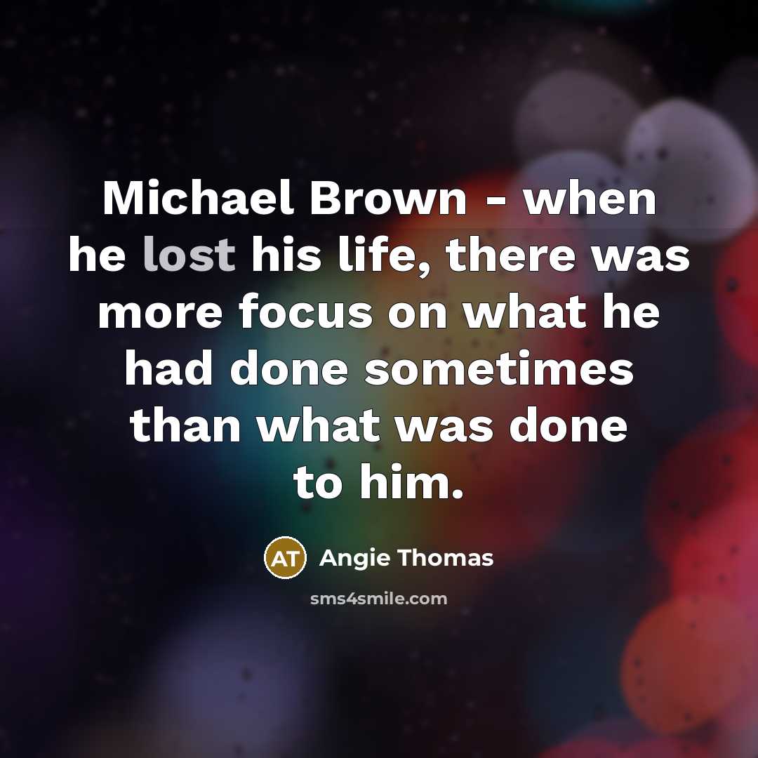“Michael Brown - when he lost his life, there was more focus on what he had done sometimes than what was done to him.” quote by Angie Thomas