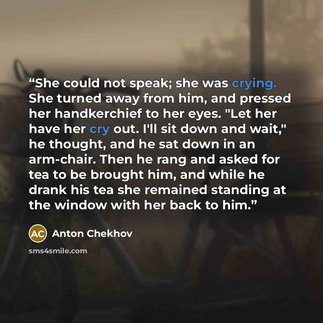 “She could not speak; she was crying. She turned away from him, and pressed her handkerchief to her eyes. "Let her have her cry out. I'll sit down and wait," he thought, and he sat down in an arm-chair. Then he rang and asked for tea to be brought him, and while he drank his tea she remained…” quote by Anton Chekhov