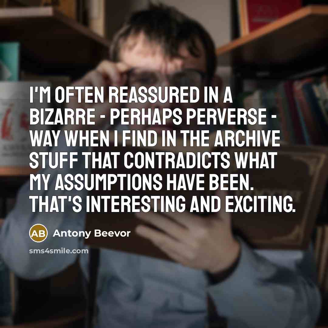 “I'm often reassured in a bizarre - perhaps perverse - way when I find in the archive stuff that contradicts what my assumptions have been. That's interesting and exciting.” quote by Antony Beevor