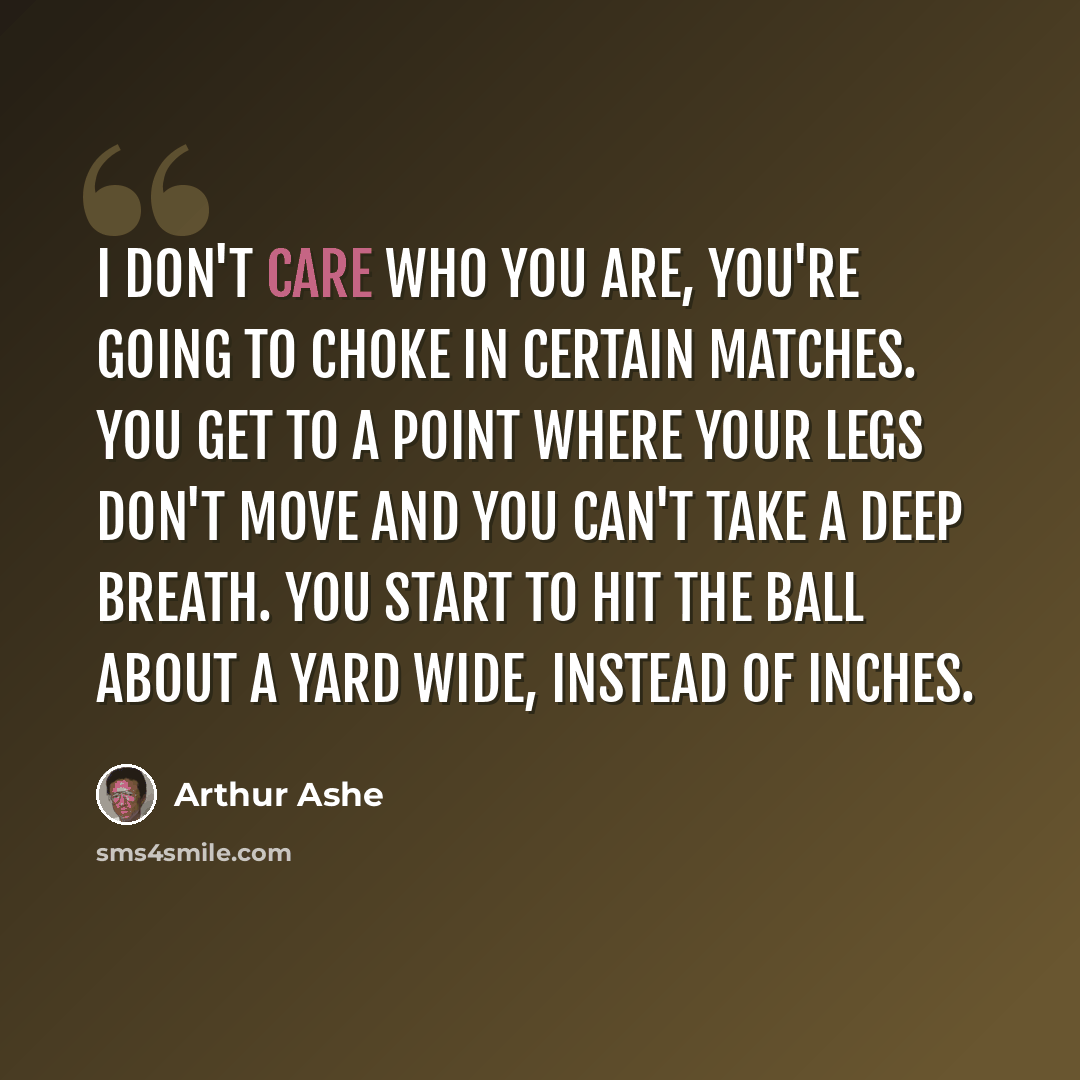 “I don't care who you are, you're going to choke in certain matches. You get to a point where your legs don't move and you can't take a deep breath. You start to hit the ball about a yard wide, instead of inches.” quote by Arthur Ashe