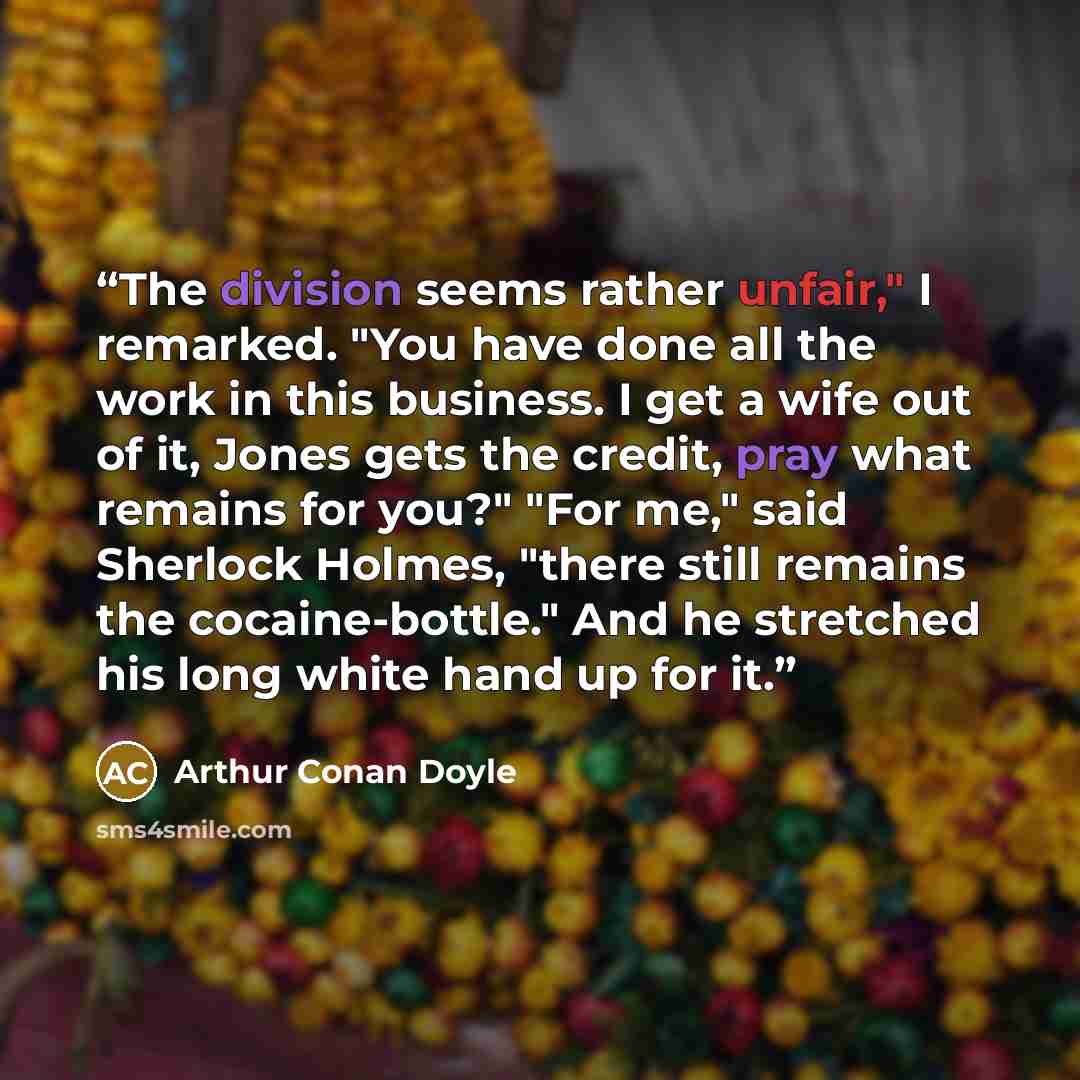 “The division seems rather unfair," I remarked. "You have done all the work in this business. I get a wife out of it, Jones gets the credit, pray what remains for you?" "For me," said Sherlock Holmes, "there still remains the cocaine-bottle." And he stretched his long white hand up for it.” quote by Arthur Conan Doyle
