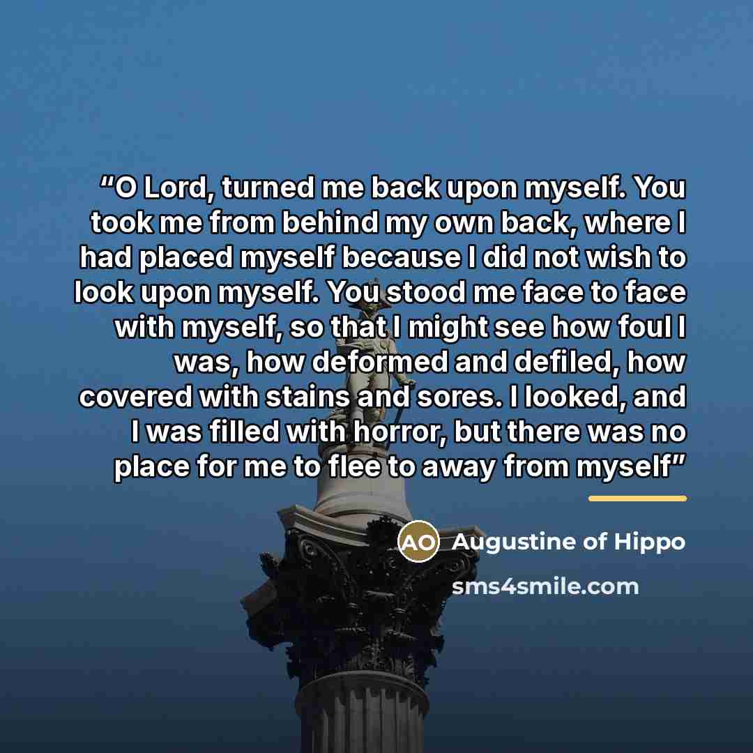 “O Lord, turned me back upon myself. You took me from behind my own back, where I had placed myself because I did not wish to look upon myself. You stood me face to face with myself, so that I might see how foul I was, how deformed and defiled, how covered with stains and sores. I looked, and I was…” quote by Augustine of Hippo