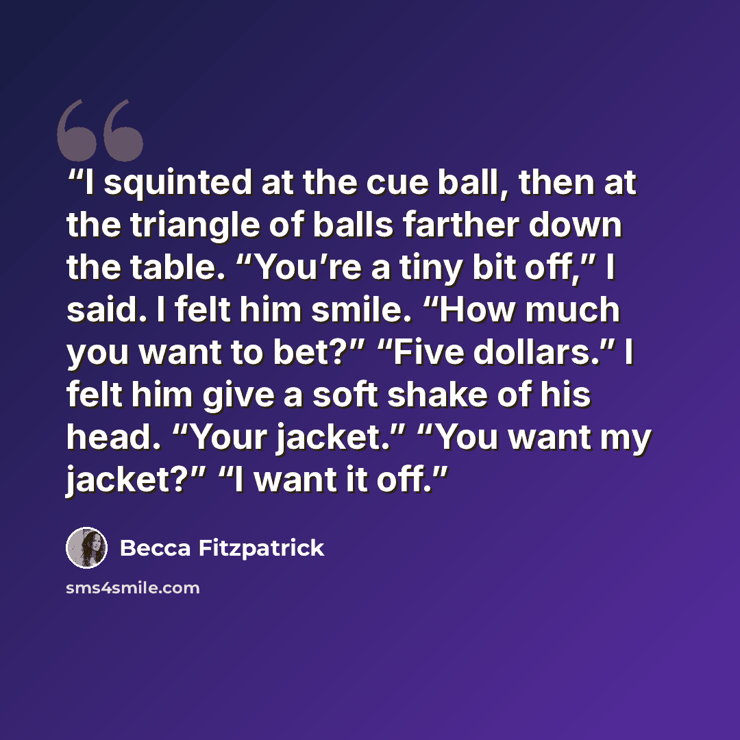 “I squinted at the cue ball, then at the triangle of balls farther down the table. “You’re a tiny bit off,” I said. I felt him smile. “How much you want to bet?” “Five dollars.” I felt him give a soft shake of his head. “Your jacket.” “You want my jacket?” “I want it off.” quote by Becca Fitzpatrick