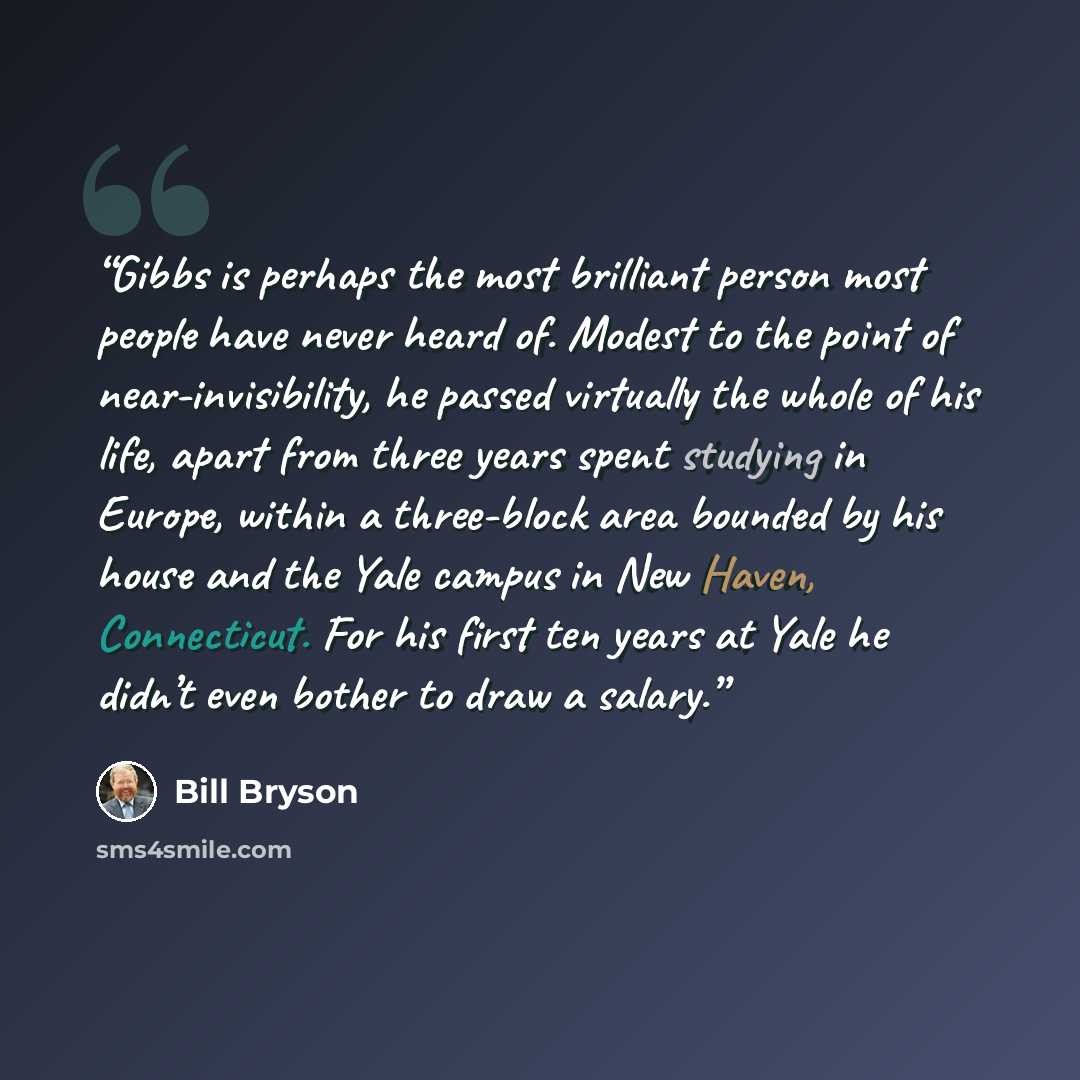 “Gibbs is perhaps the most brilliant person most people have never heard of. Modest to the point of near-invisibility, he passed virtually the whole of his life, apart from three years spent studying in Europe, within a three-block area bounded by his house and the Yale campus in New Haven…” quote by Bill Bryson