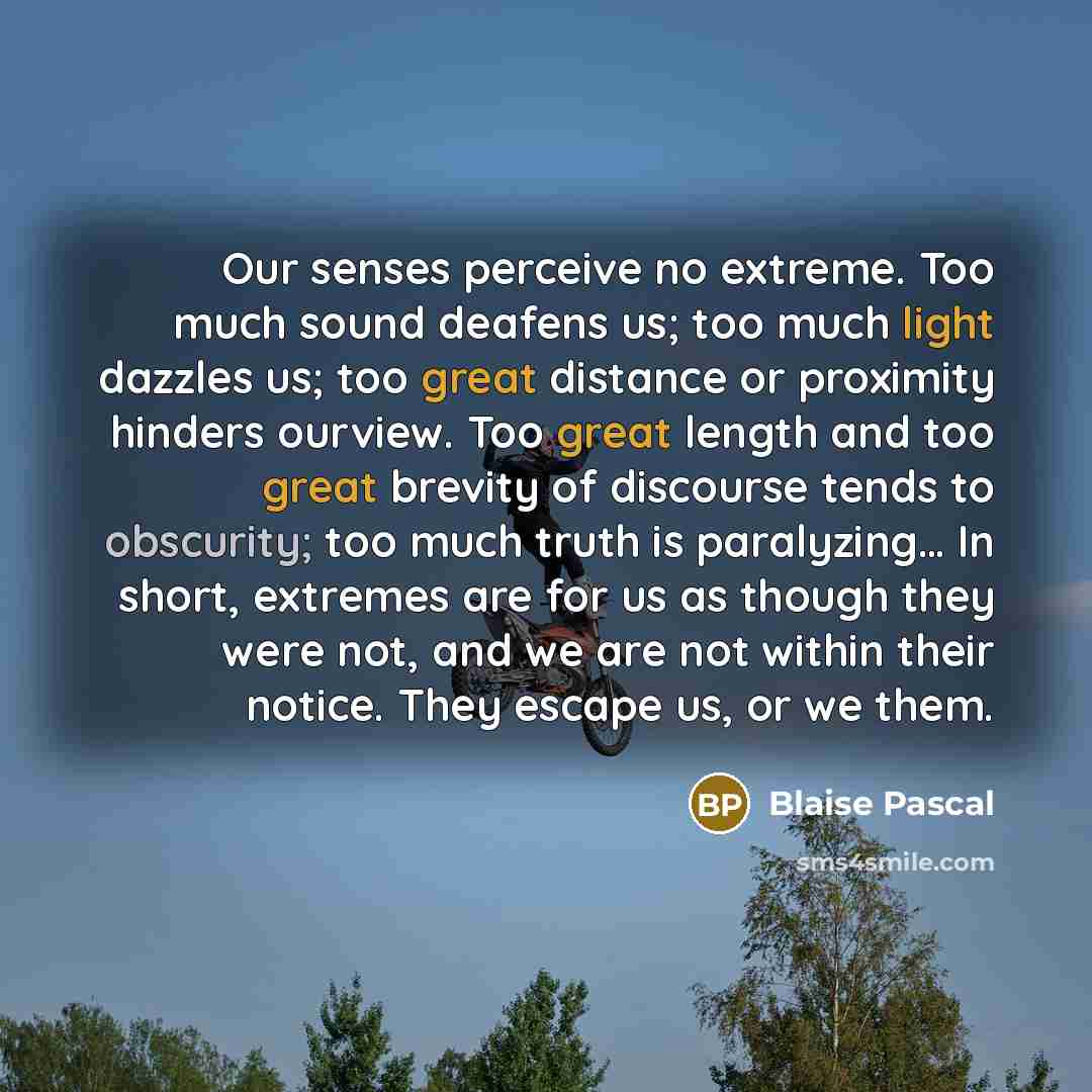 “Our senses perceive no extreme. Too much sound deafens us; too much light dazzles us; too great distance or proximity hinders ourview. Too great length and too great brevity of discourse tends to obscurity; too much truth is paralyzing… In short, extremes are for us as though they were not, and we…” quote by Blaise Pascal
