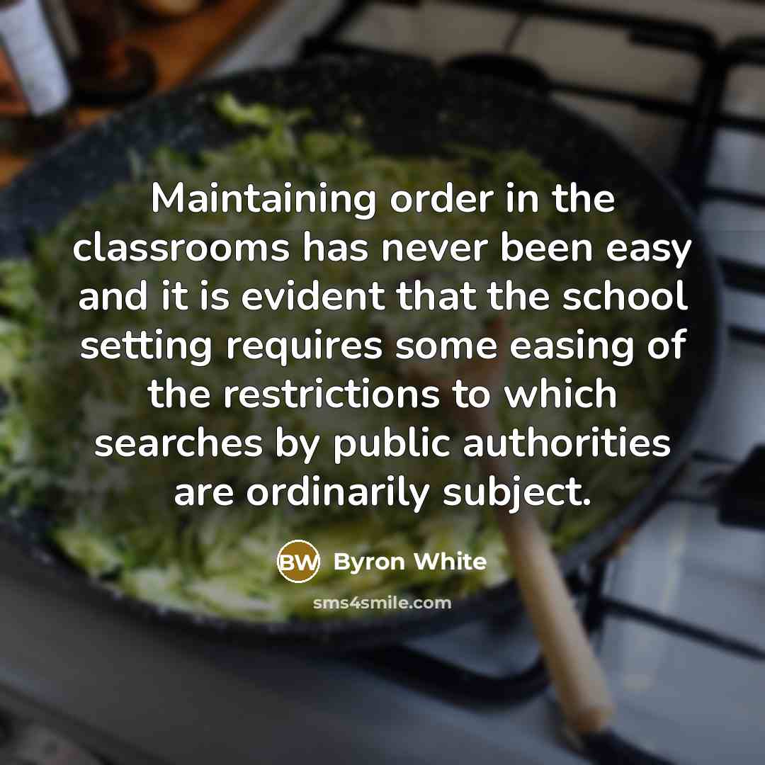 “Maintaining order in the classrooms has never been easy and it is evident that the school setting requires some easing of the restrictions to which searches by public authorities are ordinarily subject.” quote by Byron White