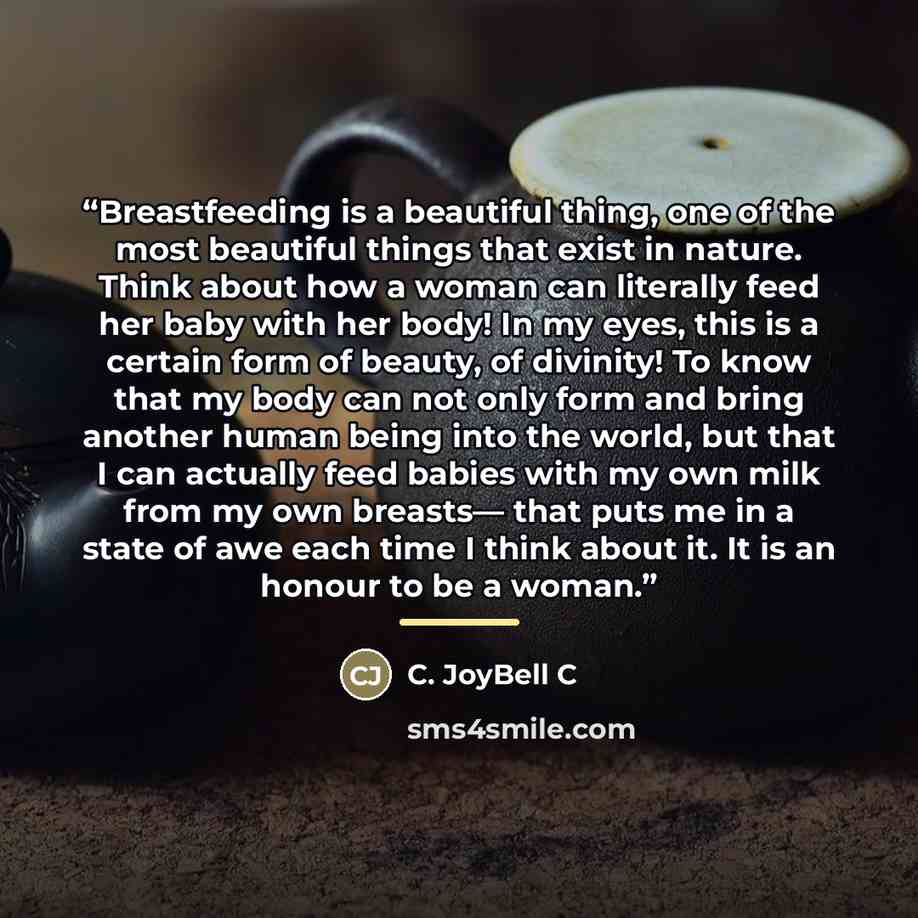 “Breastfeeding is a beautiful thing, one of the most beautiful things that exist in nature. Think about how a woman can literally feed her baby with her body! In my eyes, this is a certain form of beauty, of divinity! To know that my body can not only form and bring another human being into the…” quote by C. JoyBell C