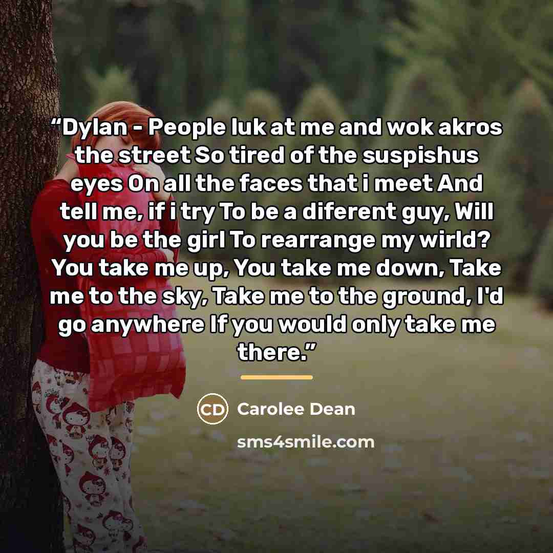 “Dylan - People luk at me and wok akros the street So tired of the suspishus eyes On all the faces that i meet And tell me, if i try To be a diferent guy, Will you be the girl To rearrange my wirld? You take me up, You take me down, Take me to the sky, Take me to the ground, I'd go anywhere If you…” quote by Carolee Dean