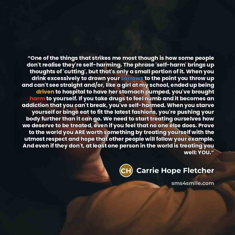 “One of the things that strikes me most though is how some people don't realise they're self-harming. The phrase 'self-harm' brings up thoughts of 'cutting', but that's only a small portion of it. When you drink excessively to drown your sorrows to the point you throw up and can't see straight…” quote by Carrie Hope Fletcher