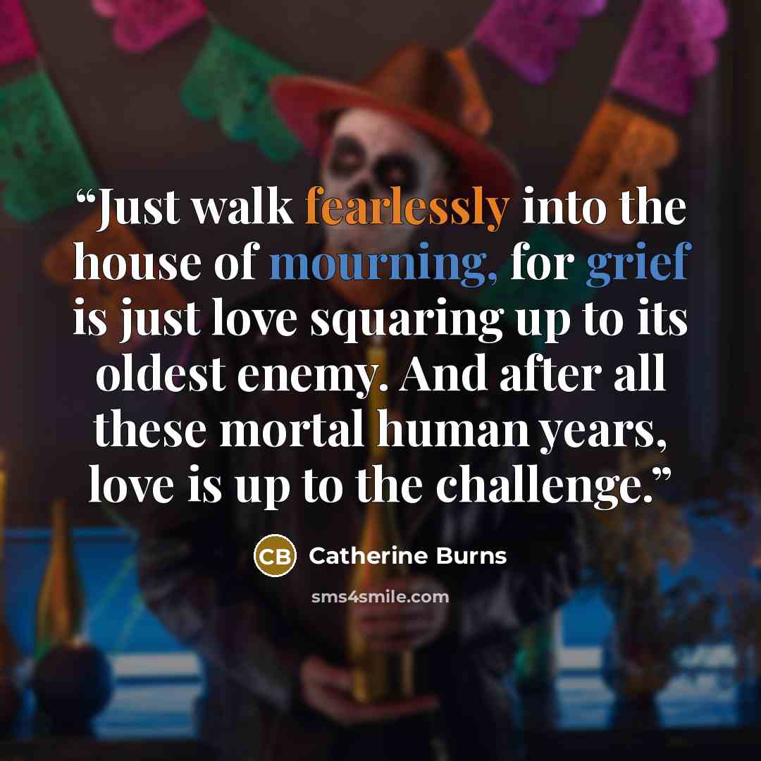 “Just walk fearlessly into the house of mourning, for grief is just love squaring up to its oldest enemy. And after all these mortal human years, love is up to the challenge.” quote by Catherine Burns
