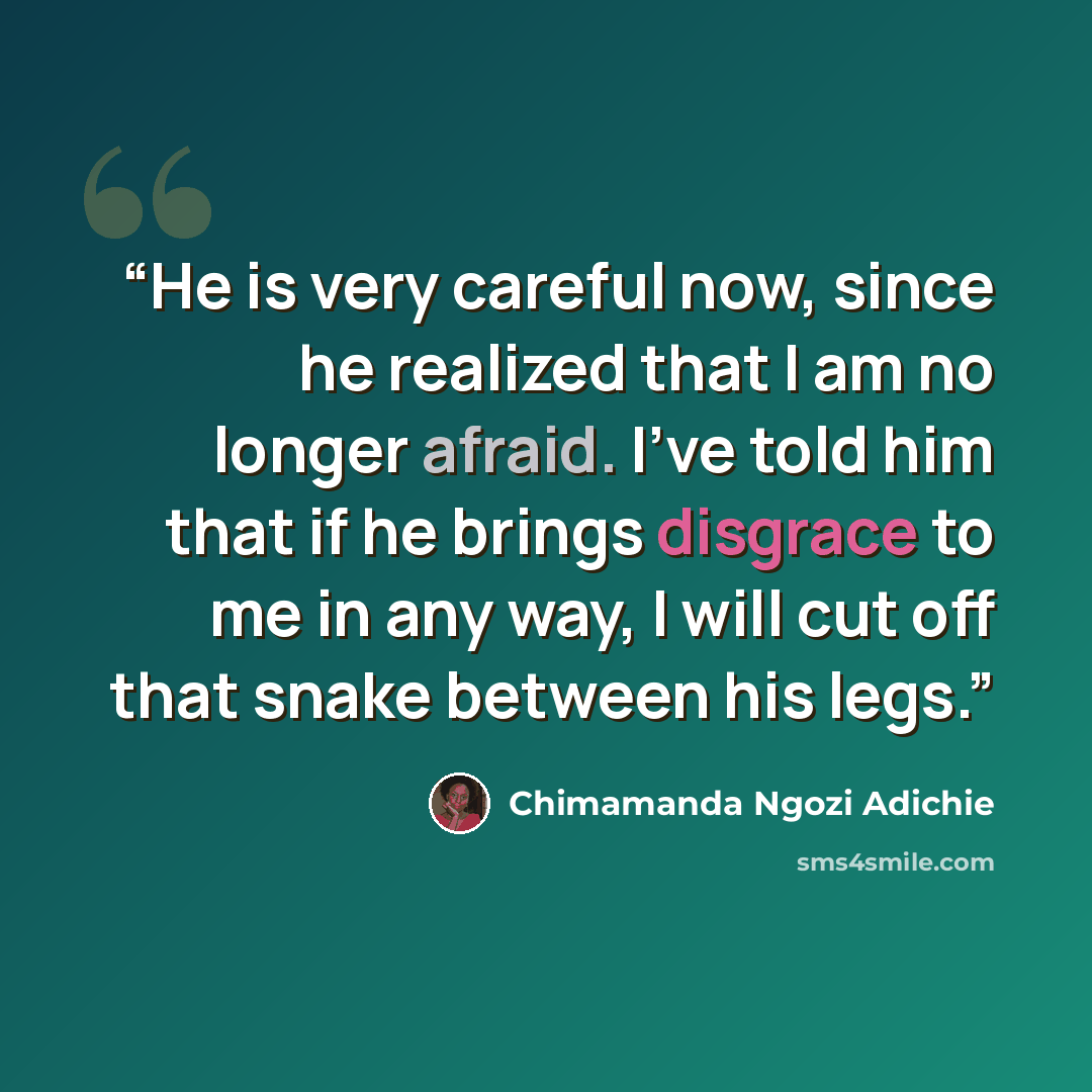 “He is very careful now, since he realized that I am no longer afraid. I've told him that if he brings disgrace to me in any way, I will cut off that snake between his legs.” quote by Chimamanda Ngozi Adichie