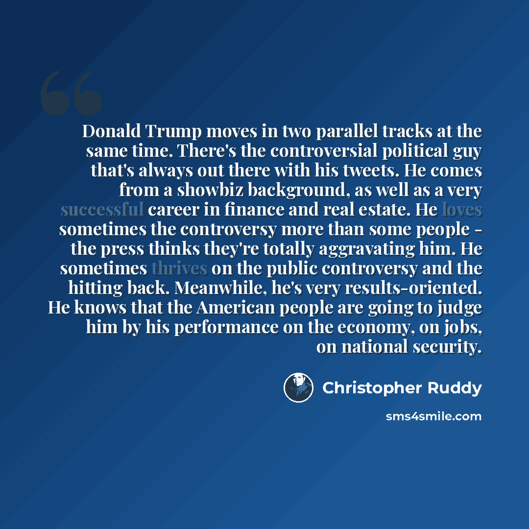 “Donald Trump moves in two parallel tracks at the same time. There's the controversial political guy that's always out there with his tweets. He comes from a showbiz background, as well as a very successful career in finance and real estate. He loves sometimes the controversy more than some people…” quote by Christopher Ruddy