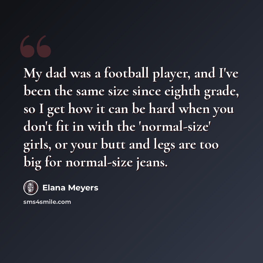 “My dad was a football player, and I've been the same size since eighth grade, so I get how it can be hard when you don't fit in with the 'normal-size' girls, or your butt and legs are too big for normal-size jeans.” quote by Elana Meyers