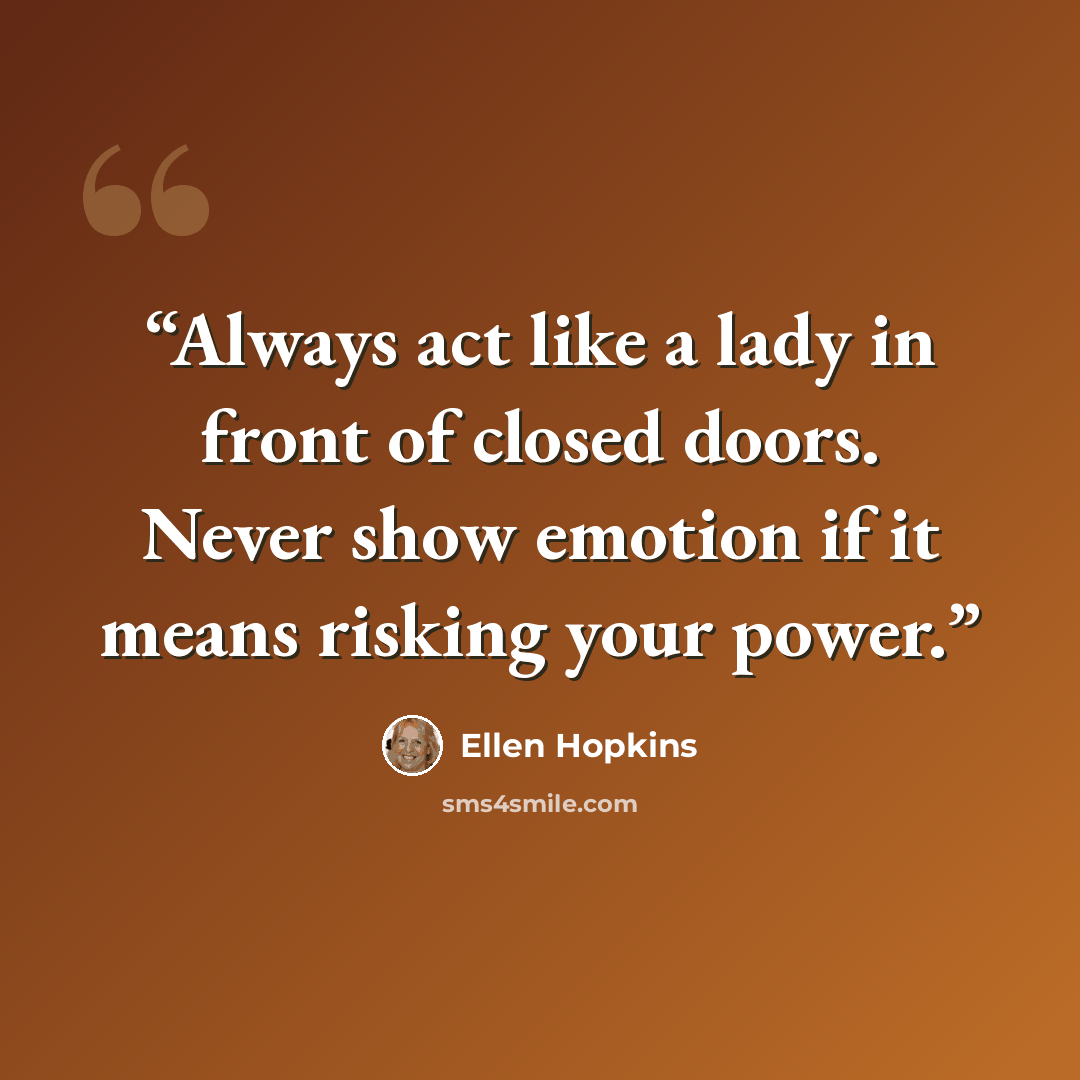 “Always act like a lady in front of closed doors. Never show emotion if it means risking your power.” quote by Ellen Hopkins