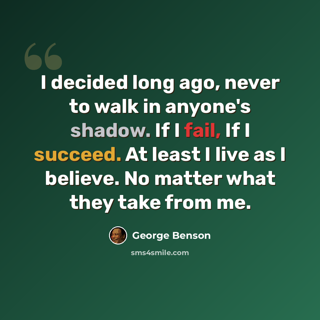 “I decided long ago, never to walk in anyone's shadow. If I fail, If I succeed. At least I live as I believe. No matter what they take from me.” quote by George Benson