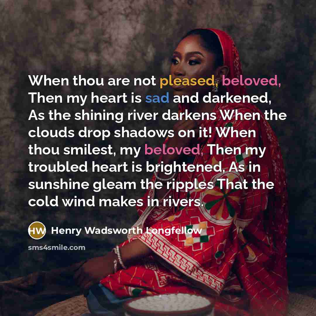 “When thou are not pleased, beloved, Then my heart is sad and darkened, As the shining river darkens When the clouds drop shadows on it! When thou smilest, my beloved, Then my troubled heart is brightened, As in sunshine gleam the ripples That the cold wind makes in rivers.” quote by Henry Wadsworth Longfellow
