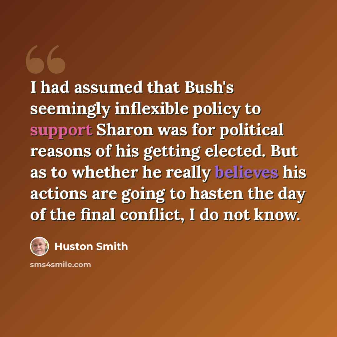 “I had assumed that Bush's seemingly inflexible policy to support Sharon was for political reasons of his getting elected. But as to whether he really believes his actions are going to hasten the day of the final conflict, I do not know.” quote by Huston Smith