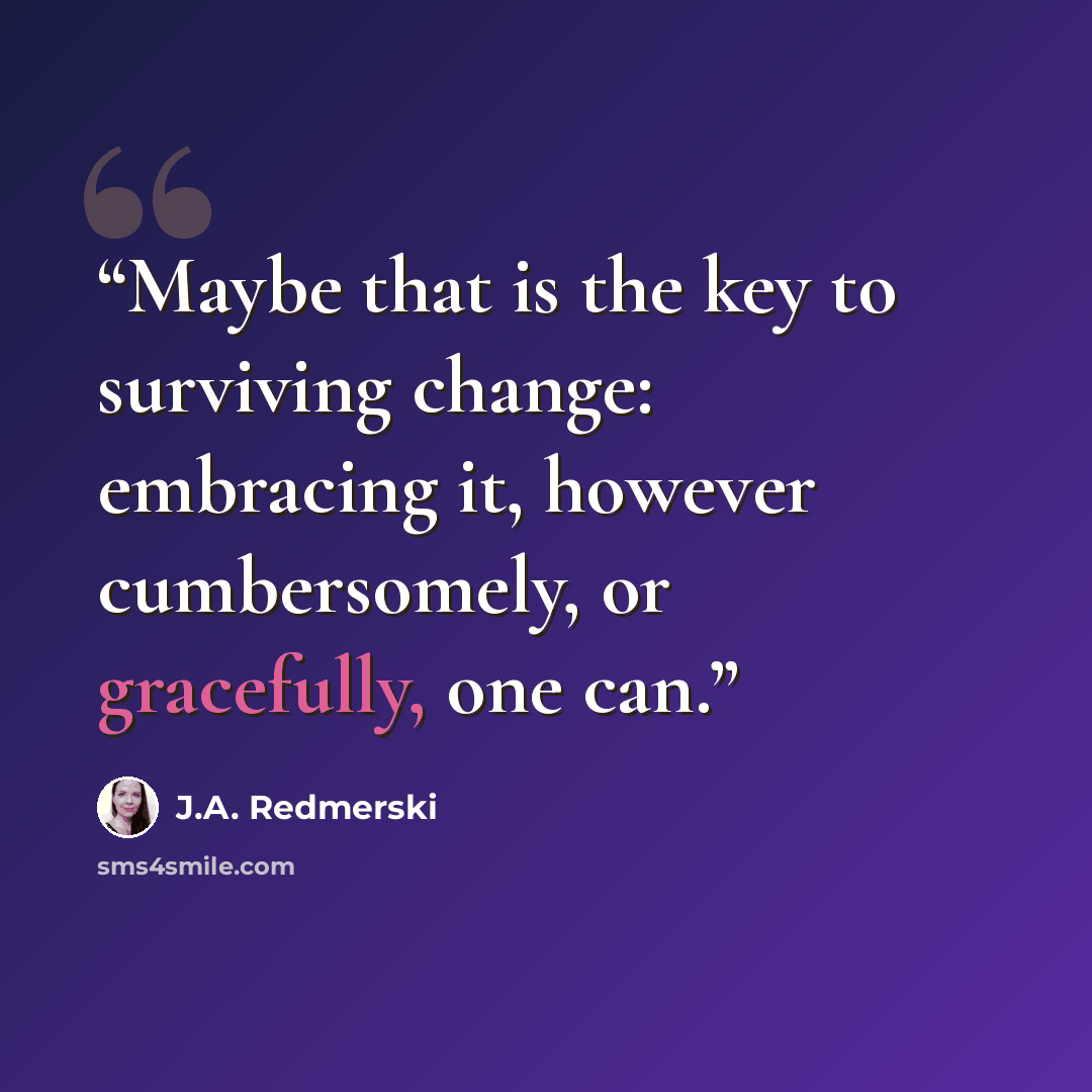“Maybe that is the key to surviving change: embracing it, however cumbersomely, or gracefully, one can.” quote by J.A. Redmerski