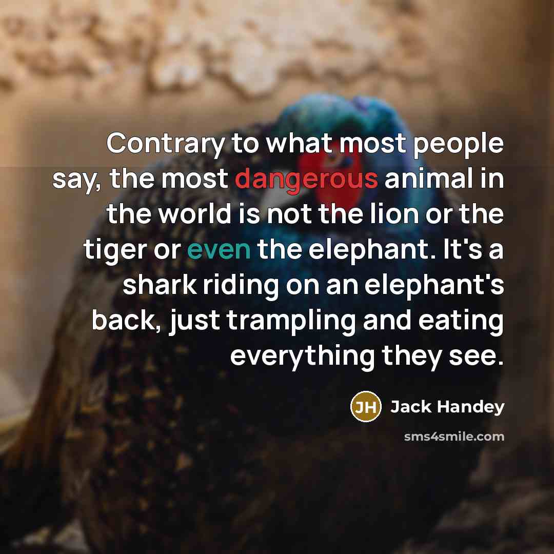 “Contrary to what most people say, the most dangerous animal in the world is not the lion or the tiger or even the elephant. It's a shark riding on an elephant's back, just trampling and eating everything they see.” quote by Jack Handey