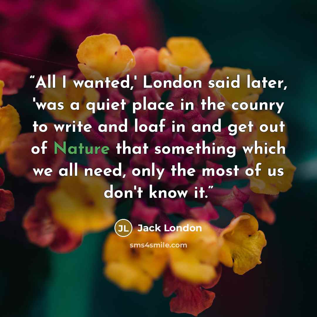 “All I wanted,' London said later, 'was a quiet place in the counry to write and loaf in and get out of Nature that something which we all need, only the most of us don't know it.” quote by Jack London
