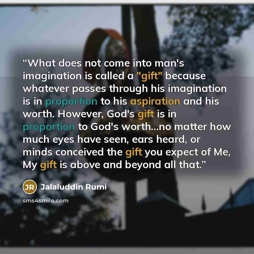 “What does not come into man's imagination is called a "gift" because whatever passes through his imagination is in proportion to his aspiration and his worth. However, God's gift is in proportion to God's worth…no matter how much eyes have seen, ears heard, or minds conceived the gift you expect…” quote by Jalaluddin Rumi