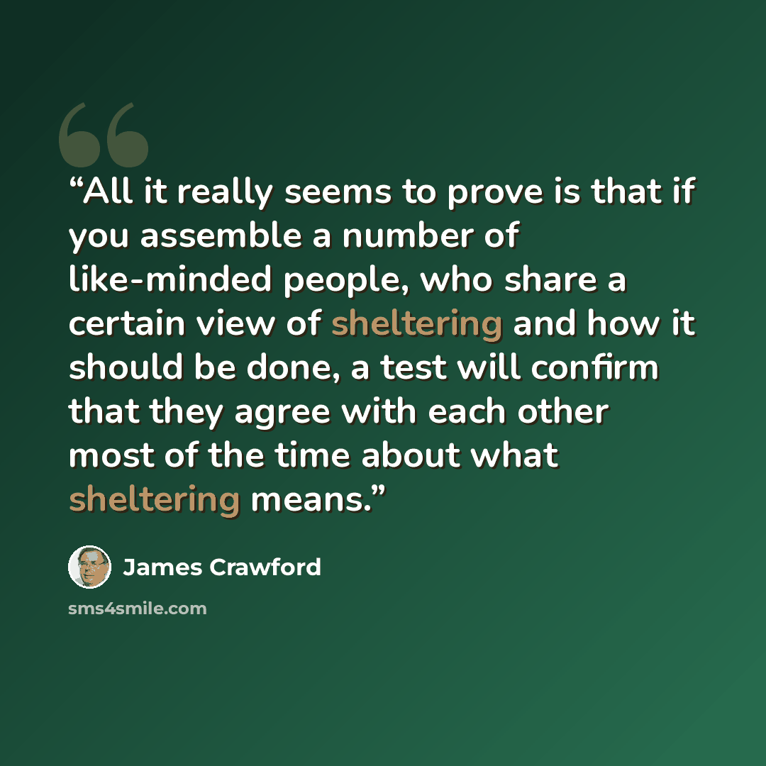 “All it really seems to prove is that if you assemble a number of like-minded people, who share a certain view of sheltering and how it should be done, a test will confirm that they agree with each other most of the time about what sheltering means.” quote by James Crawford
