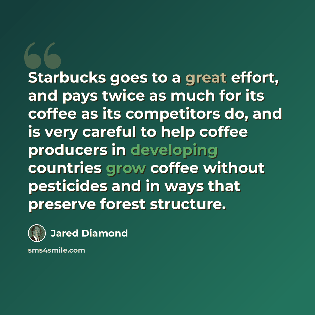 “Starbucks goes to a great effort, and pays twice as much for its coffee as its competitors do, and is very careful to help coffee producers in developing countries grow coffee without pesticides and in ways that preserve forest structure.” quote by Jared Diamond