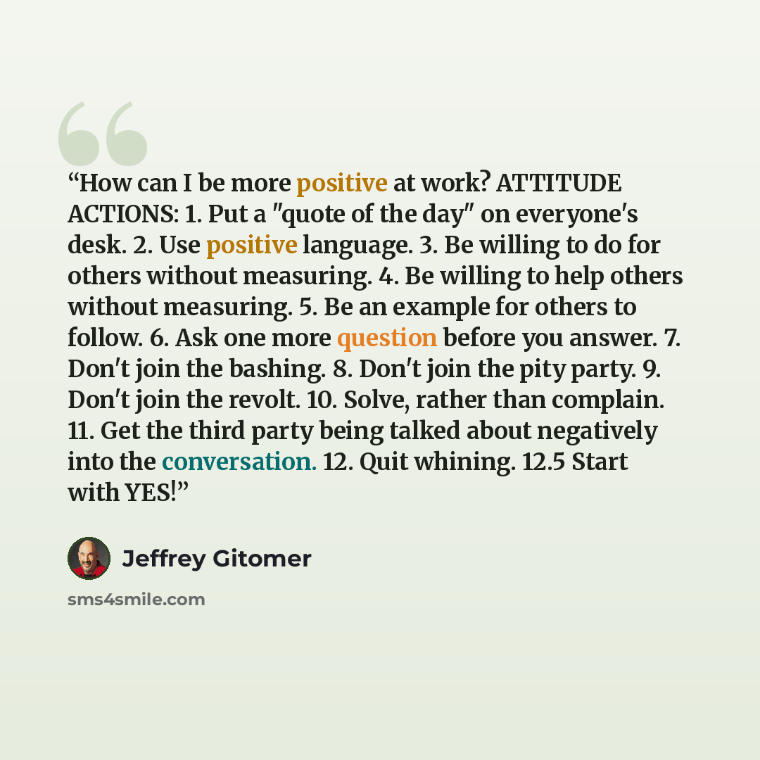 “How can I be more positive at work? ATTITUDE ACTIONS: 1. Put a "quote of the day" on everyone's desk. 2. Use positive language. 3. Be willing to do for others without measuring. 4. Be willing to help others without measuring. 5. Be an example for others to follow. 6. Ask one more question before…” quote by Jeffrey Gitomer