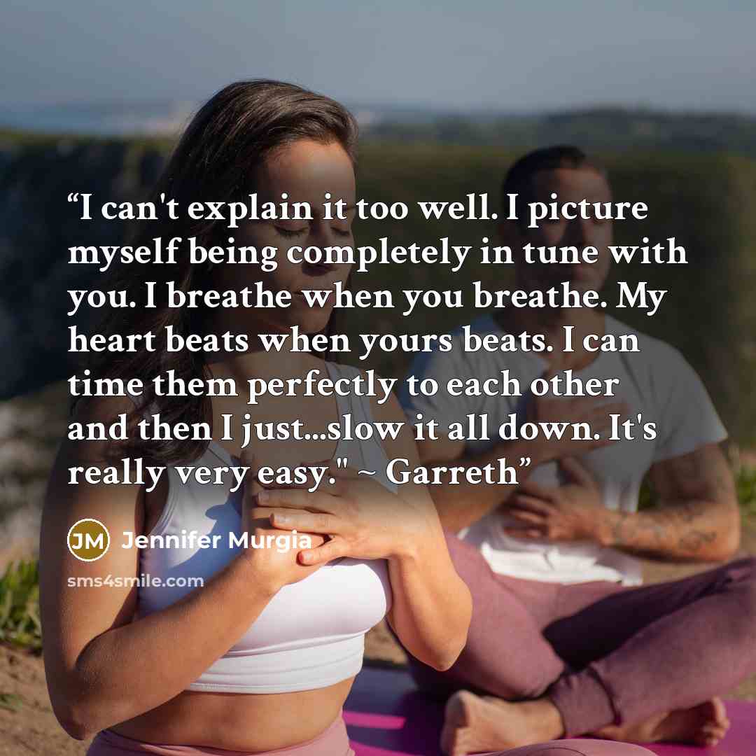“I can't explain it too well. I picture myself being completely in tune with you. I breathe when you breathe. My heart beats when yours beats. I can time them perfectly to each other and then I just...slow it all down. It's really very easy." ~ Garreth” quote by Jennifer Murgia