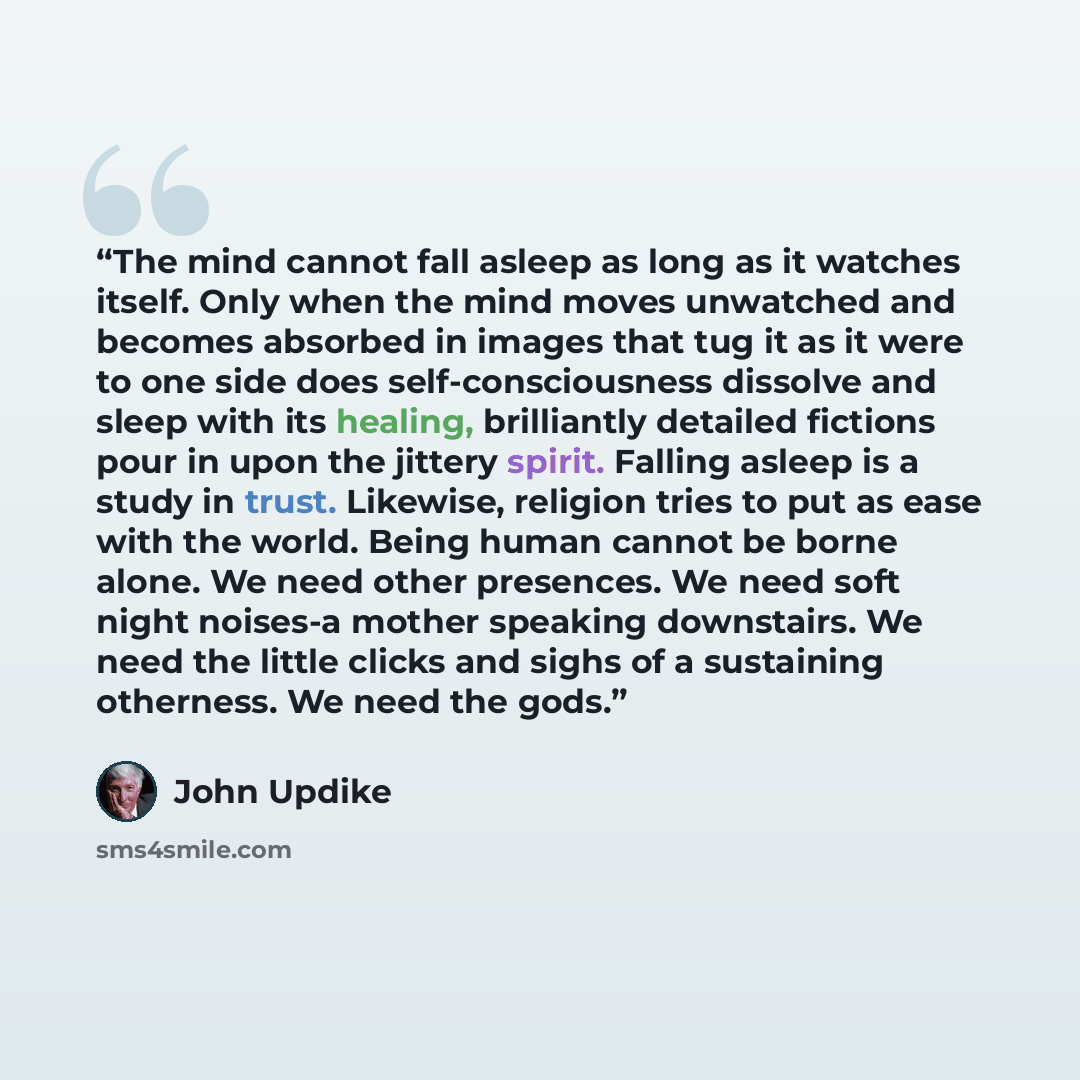 “The mind cannot fall asleep as long as it watches itself. Only when the mind moves unwatched and becomes absorbed in images that tug it as it were to one side does self-consciousness dissolve and sleep with its healing, brilliantly detailed fictions pour in upon the jittery spirit. Falling asleep…” quote by John Updike