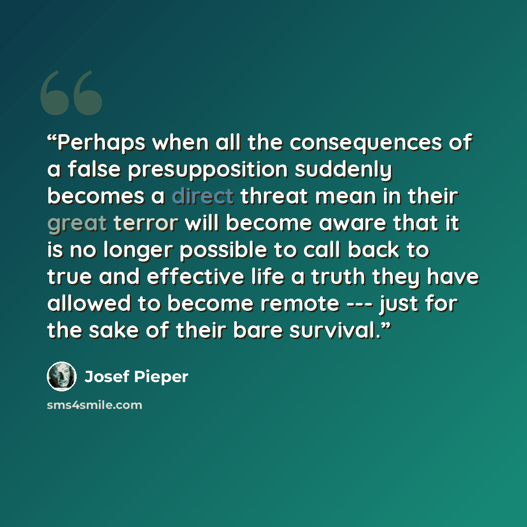 “Perhaps when all the consequences of a false presupposition suddenly becomes a direct threat mean in their great terror will become aware that it is no longer possible to call back to true and effective life a truth they have allowed to become remote --- just for the sake of their bare survival.” quote by Josef Pieper