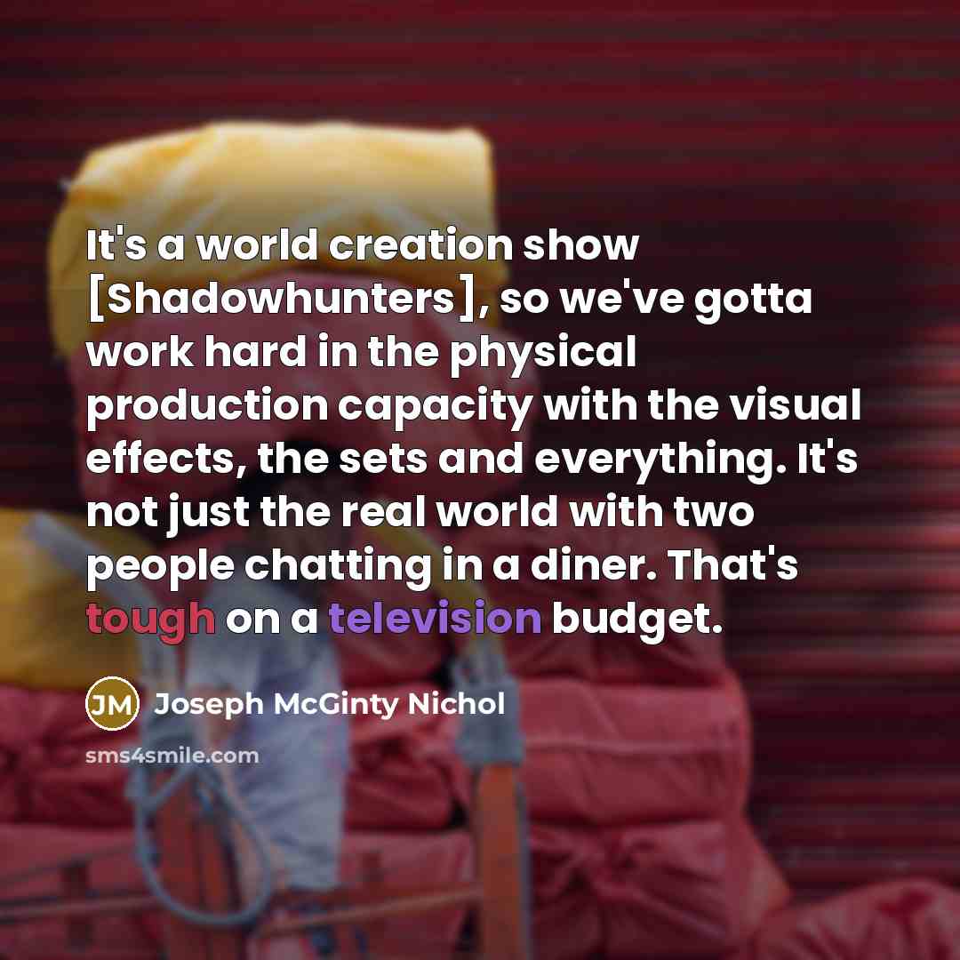 “It's a world creation show [Shadowhunters], so we've gotta work hard in the physical production capacity with the visual effects, the sets and everything. It's not just the real world with two people chatting in a diner. That's tough on a television budget.” quote by Joseph McGinty Nichol