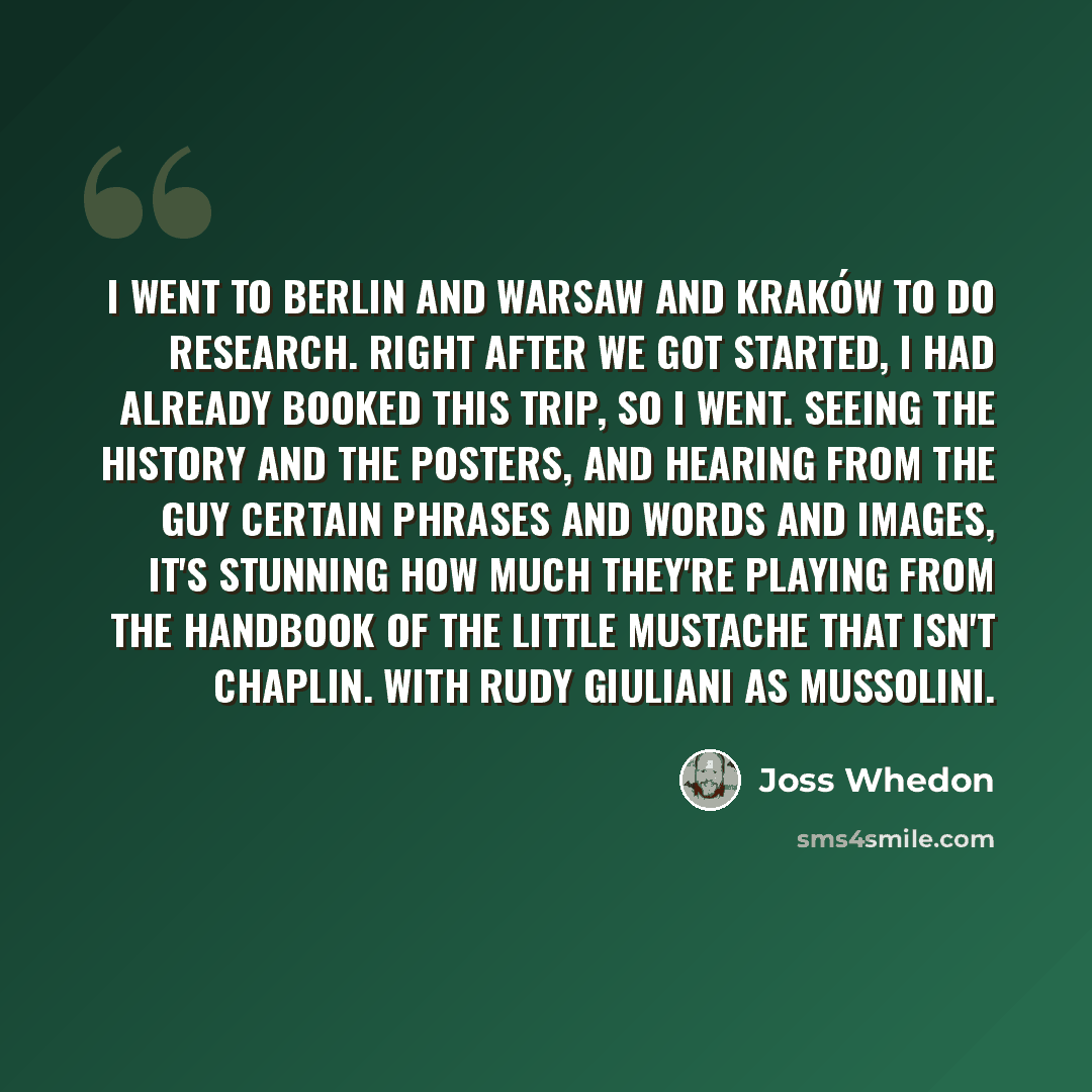 “I went to Berlin and Warsaw and Kraków to do research. Right after we got started, I had already booked this trip, so I went. Seeing the history and the posters, and hearing from the guy certain phrases and words and images, it's stunning how much they're playing from the handbook of the little…” quote by Joss Whedon