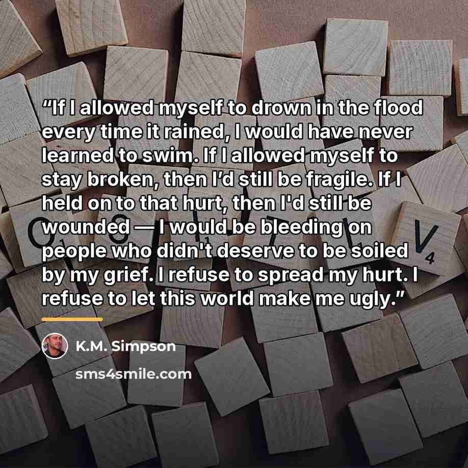 “If I allowed myself to drown in the flood every time it rained, I would have never learned to swim. If I allowed myself to stay broken, then I’d still be fragile. If I held on to that hurt, then I'd still be wounded — I would be bleeding on people who didn't deserve to be soiled by my grief. I…” quote by K.M. Simpson